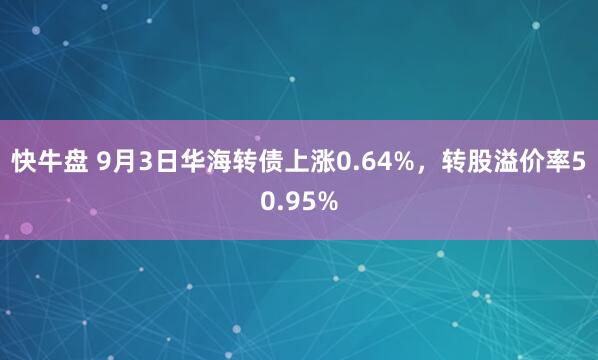 快牛盘 9月3日华海转债上涨0.64%，转股溢价率50.95%
