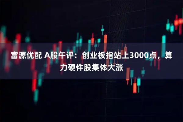 富源优配 A股午评：创业板指站上3000点，算力硬件股集体大涨