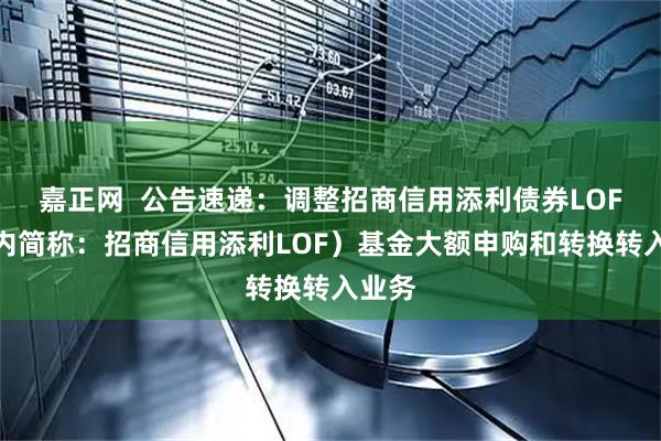 嘉正网  公告速递：调整招商信用添利债券LOF（场内简称：招商信用添利LOF）基金大额申购和转换转入业务