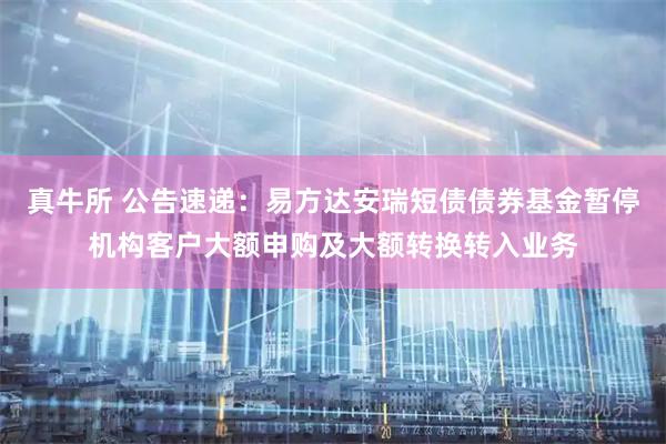 真牛所 公告速递：易方达安瑞短债债券基金暂停机构客户大额申购及大额转换转入业务