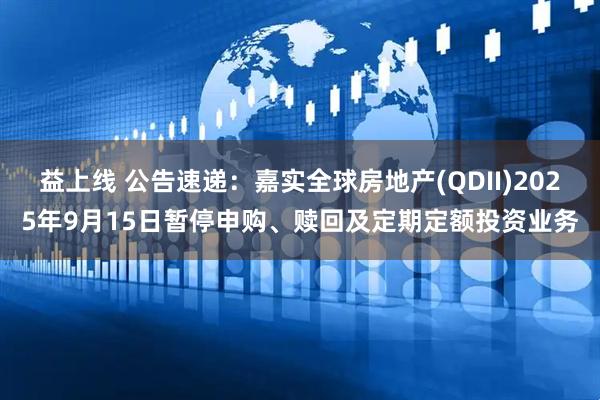 益上线 公告速递：嘉实全球房地产(QDII)2025年9月15日暂停申购、赎回及定期定额投资业务