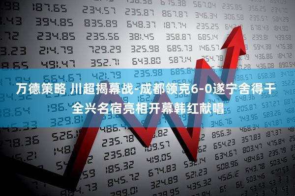 万德策略 川超揭幕战-成都领克6-0遂宁舍得干 全兴名宿亮相开幕韩红献唱