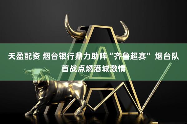 天盈配资 烟台银行鼎力助阵“齐鲁超赛” 烟台队首战点燃港城激情