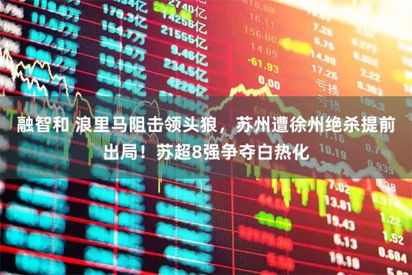 融智和 浪里马阻击领头狼，苏州遭徐州绝杀提前出局！苏超8强争夺白热化