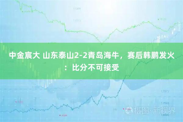 中金宸大 山东泰山2-2青岛海牛，赛后韩鹏发火：比分不可接受