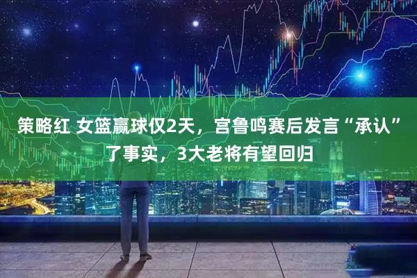 策略红 女篮赢球仅2天，宫鲁鸣赛后发言“承认”了事实，3大老将有望回归