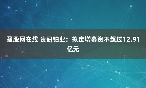 盈股网在线 贵研铂业：拟定增募资不超过12.91亿元