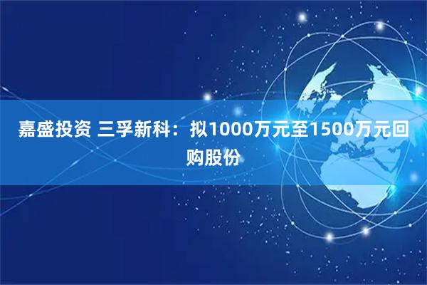 嘉盛投资 三孚新科：拟1000万元至1500万元回购股份