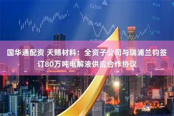 国华通配资 天赐材料：全资子公司与瑞浦兰钧签订80万吨电解液供应合作协议
