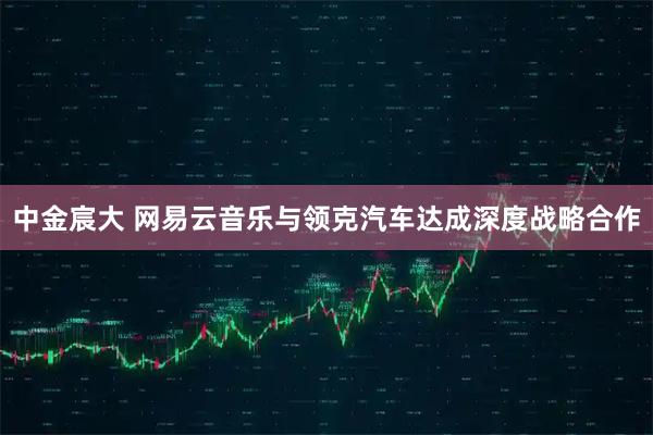 中金宸大 网易云音乐与领克汽车达成深度战略合作