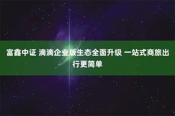 富鑫中证 滴滴企业版生态全面升级 一站式商旅出行更简单