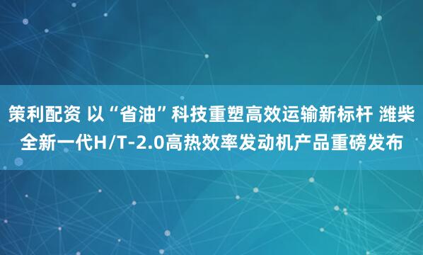 策利配资 以“省油”科技重塑高效运输新标杆 潍柴全新一代H/T-2.0高热效率发动机产品重磅发布