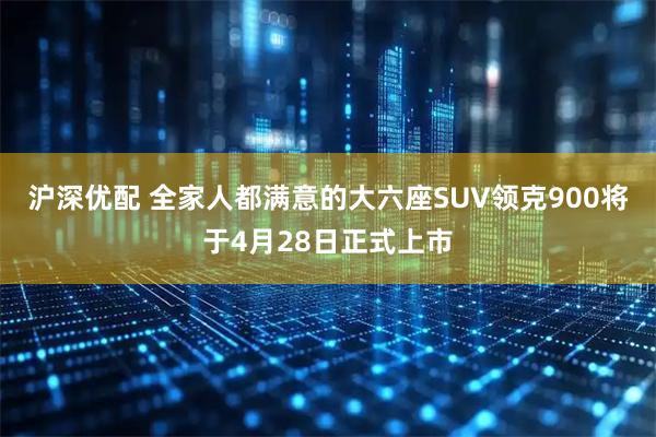 沪深优配 全家人都满意的大六座SUV领克900将于4月28日正式上市