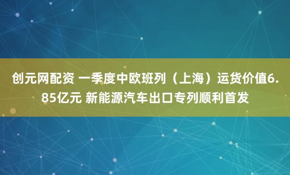 创元网配资 一季度中欧班列（上海）运货价值6.85亿元 新能源汽车出口专列顺利首发