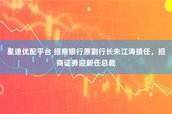 星速优配平台 招商银行原副行长朱江涛接任，招商证券迎新任总裁