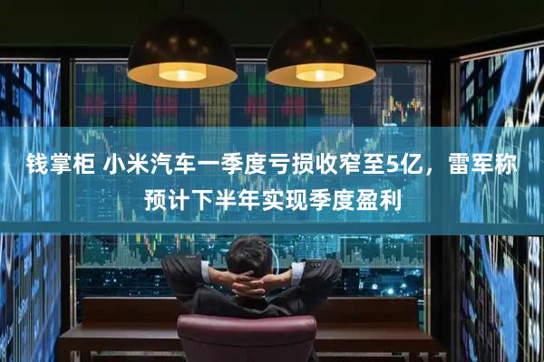 钱掌柜 小米汽车一季度亏损收窄至5亿，雷军称预计下半年实现季度盈利