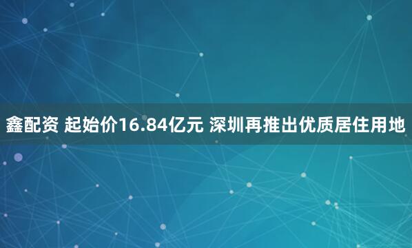 鑫配资 起始价16.84亿元 深圳再推出优质居住用地