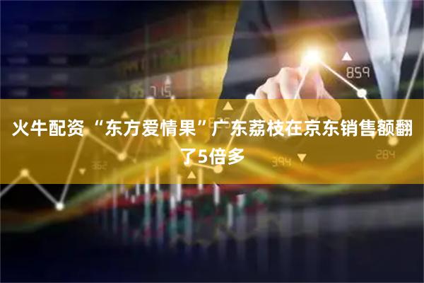 火牛配资 “东方爱情果”广东荔枝在京东销售额翻了5倍多