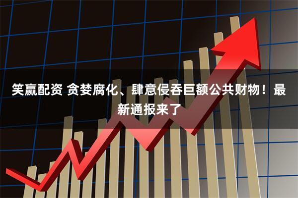 笑赢配资 贪婪腐化、肆意侵吞巨额公共财物！最新通报来了