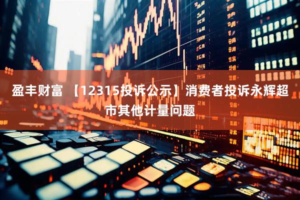 盈丰财富 【12315投诉公示】消费者投诉永辉超市其他计量问题