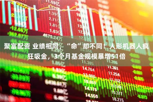 聚富配资 业绩相同，“命”却不同！人形机器人疯狂吸金，3个月基金规模暴增51倍
