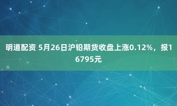 明道配资 5月26日沪铅期货收盘上涨0.12%，报16795元