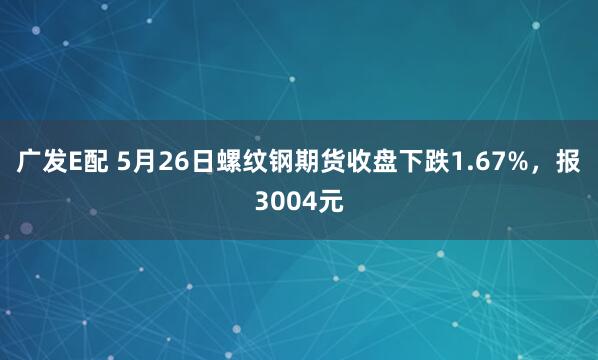 广发E配 5月26日螺纹钢期货收盘下跌1.67%，报3004元