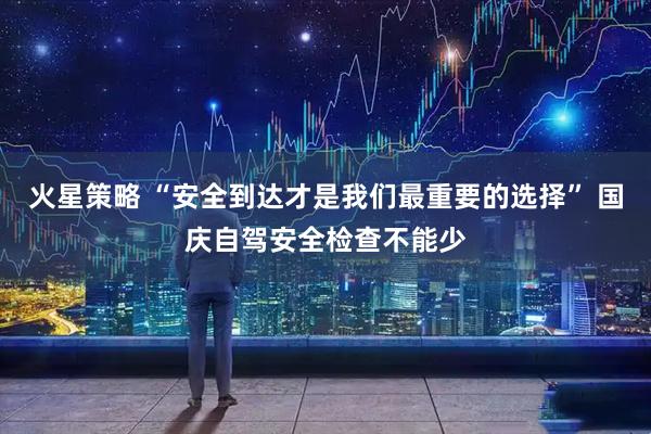 火星策略 “安全到达才是我们最重要的选择” 国庆自驾安全检查不能少