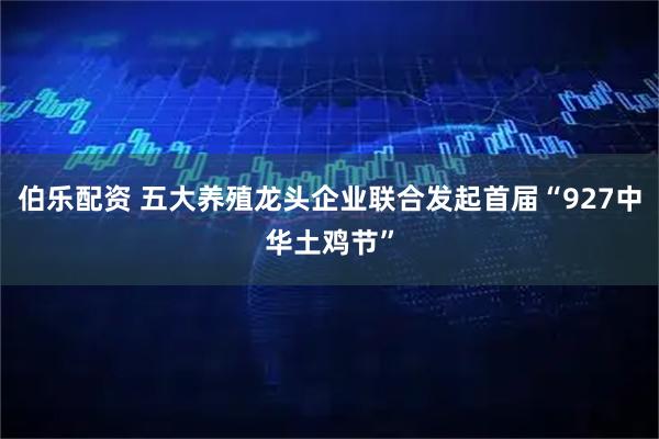 伯乐配资 五大养殖龙头企业联合发起首届“927中华土鸡节”