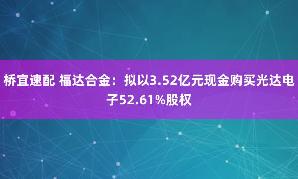 桥宜速配 福达合金：拟以3.52亿元现金购买光达电子52.61%股权
