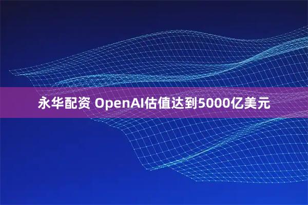 永华配资 OpenAI估值达到5000亿美元