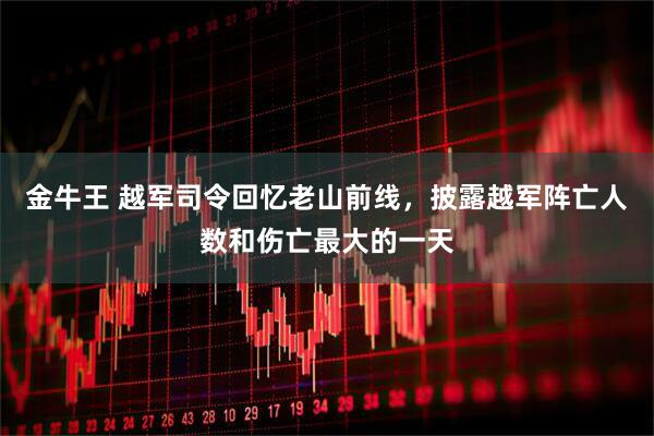 金牛王 越军司令回忆老山前线，披露越军阵亡人数和伤亡最大的一天