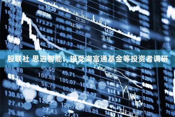 股联社 思进智能：接受海富通基金等投资者调研