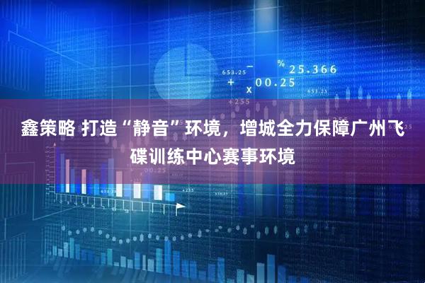 鑫策略 打造“静音”环境，增城全力保障广州飞碟训练中心赛事环境