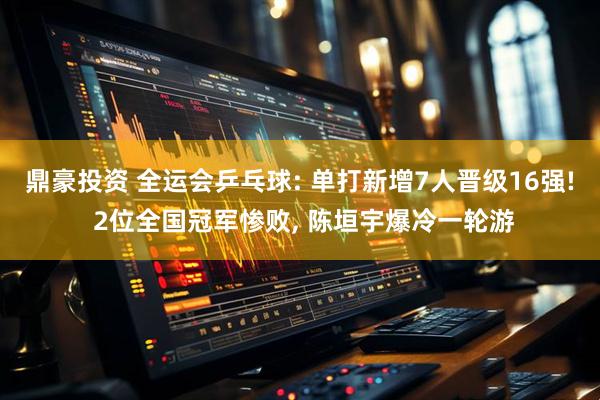 鼎豪投资 全运会乒乓球: 单打新增7人晋级16强! 2位全国冠军惨败, 陈垣宇爆冷一轮游