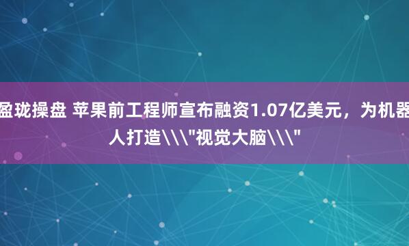 盈珑操盘 苹果前工程师宣布融资1.07亿美元，为机器人打造\＂视觉大脑\＂
