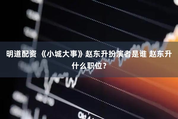 明道配资 《小城大事》赵东升扮演者是谁 赵东升什么职位？