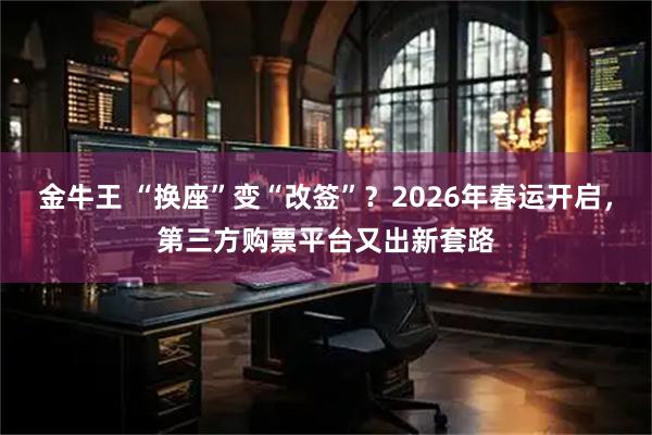 金牛王 “换座”变“改签”？2026年春运开启，第三方购票平台又出新套路