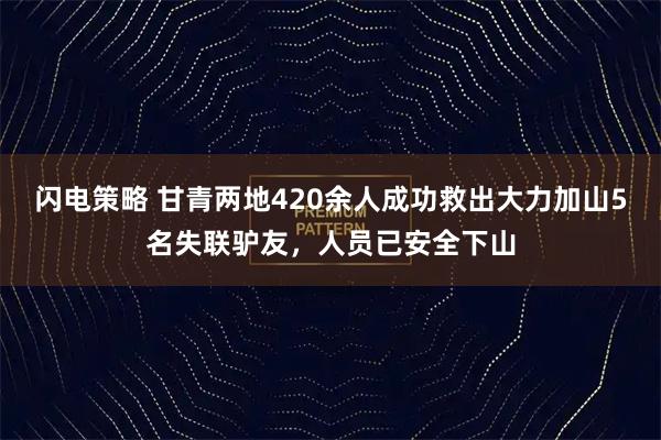 闪电策略 甘青两地420余人成功救出大力加山5名失联驴友，人员已安全下山