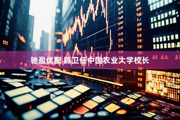 驰盈优配 陈卫任中国农业大学校长