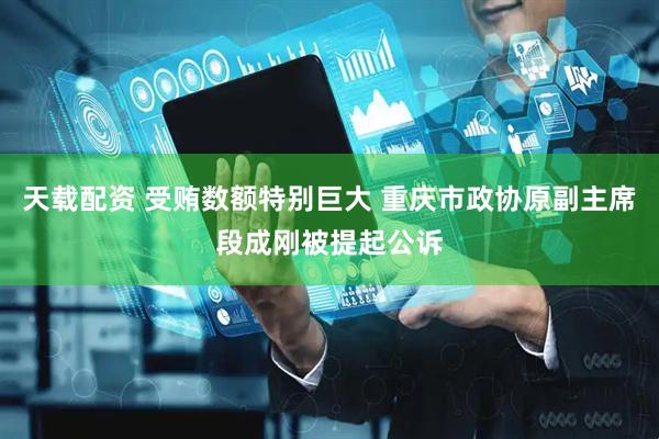 天载配资 受贿数额特别巨大 重庆市政协原副主席段成刚被提起公诉