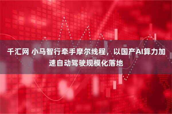 千汇网 小马智行牵手摩尔线程，以国产AI算力加速自动驾驶规模化落地
