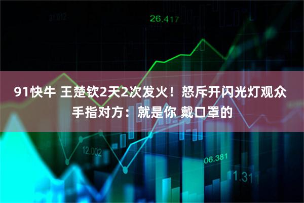 91快牛 王楚钦2天2次发火！怒斥开闪光灯观众 手指对方：就是你 戴口罩的