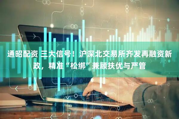 通昭配资 三大信号！沪深北交易所齐发再融资新政，精准“松绑”兼顾扶优与严管