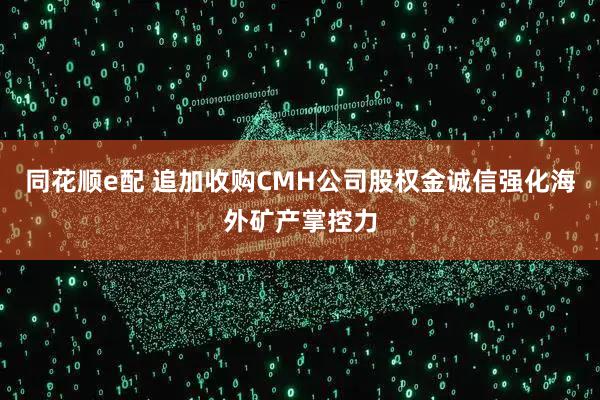 同花顺e配 追加收购CMH公司股权金诚信强化海外矿产掌控力