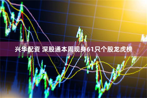 兴华配资 深股通本周现身61只个股龙虎榜