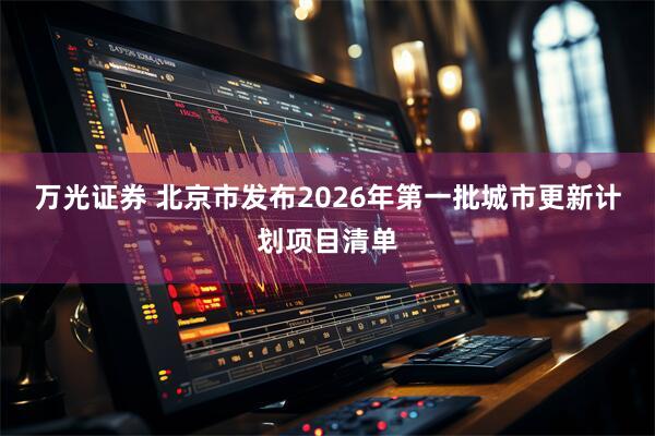 万光证券 北京市发布2026年第一批城市更新计划项目清单