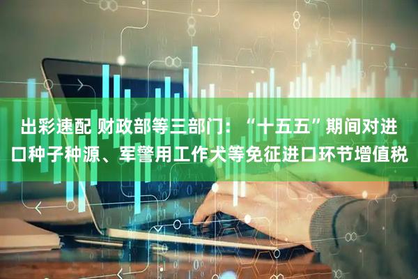 出彩速配 财政部等三部门：“十五五”期间对进口种子种源、军警用工作犬等免征进口环节增值税