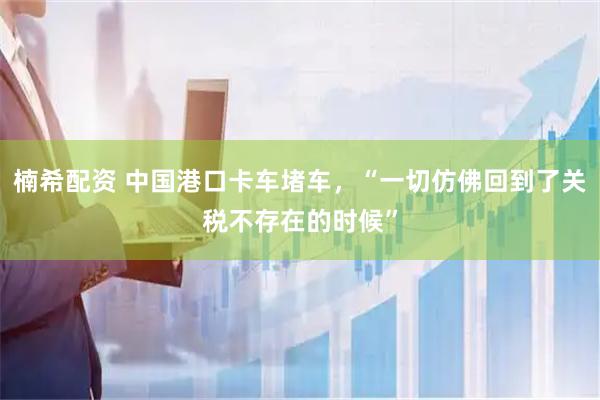 楠希配资 中国港口卡车堵车，“一切仿佛回到了关税不存在的时候”