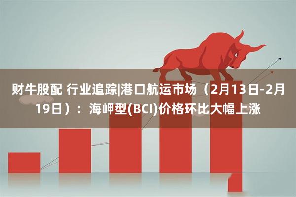 财牛股配 行业追踪|港口航运市场（2月13日-2月19日）：海岬型(BCI)价格环比大幅上涨